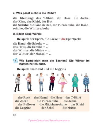 78
c. Was passt nicht in die Reihe?
die Kleidung: das T-Shirt, die Hose, die Jacke,
der Kдse, das Kleid, der Hut
die Schuhe: die Sandaletten, die Turnschuhe, die Hand-
schuhe, die Winterschuhe
d. Bildet neue Wörter.
Beispiel: der Sport, die Jacke = die Sportjacke
die Hand, die Schuhe = …
das Haus, die Schuhe = …
der Winter, die Mьtze = …
der Winter, der Mantel = …
4	
Wie kombiniert man die Sachen? Die Wörter im
Kasten helfen euch.
Beispiel: das Kleid und die Leggins
1 2 3 4 5 6 7
	 der Rock	 das Hemd	 die Hose	 das T-Shirt
die Jacke	 die Turnschuhe	 die Jeans
	 der Pullover	 die Mдdchenschuhe	 das Kleid
die Leggins	 der Schal	 die Mьtze
Правообладатель Вышэйшая школа
 