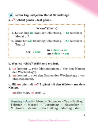 7
4	 Jeden Tag und jeden Monat Geburtstage.
a.  Schaut genau – lest genau.
b. Was ist richtig? Wählt und ergänzt.
1.	 im kommt … (vor Monatsnamen / vor den Namen
der Wochentage).
2.	 am kommt … (vor den Namen der Wochentage / vor
Monatsnamen).
c. Mit am oder mit im? Ergänzt mit den Wörtern aus dem
Kasten.
am Sonntag, im April …
Wann? (Dativ)
1. Lukas hat im Januar Geburtstag. – In welchem
Monat …?
2. Anna hat am Samstag Geburtstag. – An welchem
Tag …?
der → dem
	 in + dem → im
	 an + dem → am
Sonntag – April – Abend – Dezember – Tag – Freitag
Februar – Morgen – Vormittag – November –
Mittwoch  – Januar – Nachmittag – Montag – Juni
Правообладатель Вышэйшая школа
 
