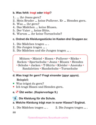 80
b. Was fehlt: tragt oder trägt?
1.	 … ihr Jeans gern?
2.	 Mein Bruder … keine Pullover. Er … Hemden gern.
3.	 Was … ihr gern?
4.	 Das Mдdchen … keine Blusen.
5.	 Der Vater … keine Hьte. 
6.	 Warum … ihr keine Turnschuhe?
c. Ordnet die Kleidungsstücke im Kasten drei Gruppen zu:
1.	 Die Mдdchen tragen … .
2.	 Die Jungen tragen … .
3.	 Die Mдdchen und die Jungen tragen … .
Mьtzen  Mдntel  Hosen  Pullover  Rцcke 
Socken  Sportschuhe  Jeans  Blusen  Hemden	
 Schuhe  Jacken  T-Shirts  Kleider  Anoraks 
Sandaletten  Handschuhe  Turnschuhe
d. Was tragt ihr gern? Fragt einander (друг друга).
Beispiel:
ƒ
ƒ Was trдgst du gern?
y
y Ich trage Hosen und Hemden gern.
e.  Übt weiter. (Kopiervorlage 9.)
8	 Die Kleidung für die Schule.
a. Welche Kleidung trägt man in eurer Klasse? Ergänzt.
1.	 Die Mдdchen tragen … .	 2.	Die Jungen tragen … .
Правообладатель Вышэйшая школа
 