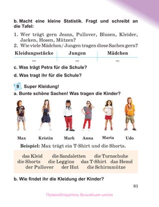 81
b. Macht eine kleine Statistik. Fragt und schreibt an
die Tafel:
1.	 Wer trдgt gern Jeans, Pullover, Blusen, Kleider,
Jacken, Hosen, Mьtzen?
2.	 Wie viele Mдdchen/ Jungen tragen diese Sachen gern?
Kleidungsstьcke Jungen Mдdchen
… … …
c. Was trägt Petra für die Schule?
d. Was tragt ihr für die Schule?
9	 Super Kleidung!
a. Bunte schöne Sachen! Was tragen die Kinder?
Beispiel: Max trдgt ein T-Shirt und die Shorts.
b. Wie findet ihr die Kleidung der Kinder?
	 das Kleid	 die Sandaletten	 die Turnschuhe
die Shorts	 die Leggins	 das T-Shirt	 das Hemd
	 der Pullover	 der Hut	 die Schirmmьtze
Maria
Max Kristin Anna Udo
Mark
Правообладатель Вышэйшая школа
 