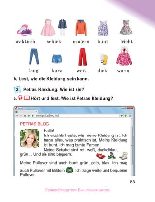 85
b. Lest, wie die Kleidung sein kann.
2	 Petras Kleidung. Wie ist sie?
a. Hört und lest. Wie ist Petras Kleidung?
www.petrasblog.net
PETRAS BLOG
Hallo!
Ich erzähle heute, wie meine Kleidung ist. Ich
trage alles, was praktisch ist. Meine Kleidung
ist bunt. Ich mag bunte Farben.
Meine Schuhe sind rot, weiß, dunkelblau,
grün ... Und sie sind bequem.
Meine Pullover sind auch bunt: grün, gelb, blau. Ich mag
auch Pullover mit Bildern . Ich trage weite und bequeme
Pullover.
praktisch schick modern
kurz
lang warm
weit
bunt leicht
dick
Правообладатель Вышэйшая школа
 