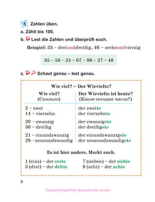 8
5	 Zahlen üben.
a. Zählt bis 100.
b.  Lest die Zahlen und überprüft euch.
Beispiel: 33 – dreiunddreiЯig, 46 – sechsundvierzig
c. Schaut genau – lest genau.
35 – 58 – 24 – 67 – 98 – 27 – 48
Wie viel? – Der Wievielte?
Wie viel?
(Сколько)
Der Wievielte ist heute?
(Какое сегодня число?)
2 – zwei
14 – vierzehn
20 – zwanzig
30 – dreiЯig
21 – einundzwanzig
29 – neunundzwandig
der zweite
der vierzehnte
der zwanzigste
der dreiЯigste
der einundzwanzigste
der neunundzwandigste
Es ist hier anders. Merkt euch.
1 (eins) – der erste	 7 (sieben) – der siebte
3 (drei) – der dritte 	 8 (acht) – der achte
Правообладатель Вышэйшая школа
 