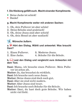 89
f. Die Kleidung gefällt euch. Macht einander Komplimente.
ƒ
ƒ Deine Jacke ist schick!
y
y Danke!
g. Macht Komplimente weiter mit anderen Sachen:
1.	 Oh, dein Pullover ist aber schцn!
2.	 Deine Schuhe sind praktisch!
3.	 Oh, deine Jeans sind aber schick!
4.	 Oh, dein Hemd ist aber modisch!
5	 Wünsche äußern.
a.  Hört den Dialog. Wählt und antwortet: Was braucht
Dani?
1.	 Einen Pullover.	 3.	Moderne Jeans.
2.	 Eine Jacke.	 4.	Schuhe fьr die Schule.
b.  Lest den Dialog und vergleicht eure Antworten mit
dem Text.
Dani: Mama, ich brauche einen Pullover. Mein Pullo-
ver ist schon alt.
Mutter: Ja, das brauchst du wirklich.
Dani: Ich brauche noch neue Jeans.
Mutter: Deine Jeans sind doch noch gut.
Dani: Aber sie sind nicht modern.
Mutter: Aber Jeans sind teuer.
Dani: Ich brauche noch Schuhe fьr die Schule.
Mutter: Dani, du hast doch gute Schuhe. Wir haben
nicht viel Geld.
Правообладатель Вышэйшая школа
 