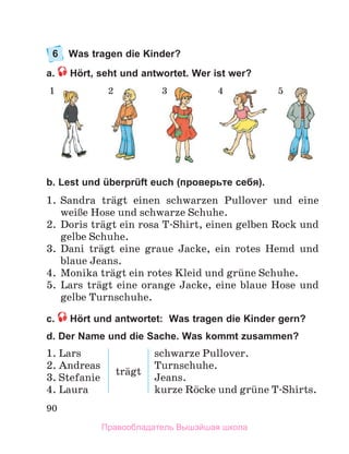 90
6 Was tragen die Kinder?
a. Hört, seht und antwortet. Wer ist wer?
b. Lest und überprüft euch (проверьте себя).
1 .  Sandra  trдgt  einen  schwarzen  Pullover  und  eine 
weiЯe Hose und schwarze Schuhe .
2 .  Doris trдgt ein rosa T-Shirt, einen gelben Rock und 
gelbe Schuhe .
3 .  Dani  trдgt  eine  graue  Jacke,  ein  rotes  Hemd  und 
blaue Jeans . 
4 .  Monika trдgt ein rotes Kleid und grьne Schuhe .
5 .  Lars  trдgt  eine  orange  Jacke,  eine  blaue  Hose  und 
gelbe Turnschuhe .
с. Hört und antwortet: Was tragen die Kinder gern?
d. Der Name und die Sache. Was kommt zusammen?
1.	Lars
2.	Andreas
3.	Stefanie
4.	Laura
trдgt
schwarze	Pullover.
Turnschuhe.
Jeans.
kurze	Rцcke	und	grьne	T-Shirts.
1 2 3 4 5
Правообладатель Вышэйшая школа
 