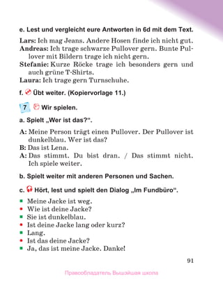 91
e. Lest und vergleicht eure Antworten in 6d mit dem Text.
Lars: Ich mag Jeans. Andere Hosen finde ich nicht gut.
Andreas: Ich trage schwarze Pullover gern. Bunte Pul-
lover mit Bildern trage ich nicht gern.
Stefanie: Kurze Rцcke trage ich besonders gern und
auch grьne T-Shirts.
Laura: Ich trage gern Turnschuhe.
f.  Übt weiter. (Kopiervorlage 11.)
7	  Wir spielen.
a. Spielt „Wer ist das?“.
A: Meine Person trдgt einen Pullover. Der Pullover ist
dunkelblau. Wer ist das?
B: Das ist Lena.
A: Das stimmt. Du bist dran. / Das stimmt nicht.
Ich spiele weiter.
b. Spielt weiter mit anderen Personen und Sachen.
c.  Hört, lest und spielt den Dialog „Im Fundbüro“.
ƒ
ƒ Meine Jacke ist weg.
y
y Wie ist deine Jacke?
ƒ
ƒ Sie ist dunkelblau.
y
y Ist deine Jacke lang oder kurz?
ƒ
ƒ Lang.
y
y Ist das deine Jacke?
ƒ
ƒ Ja, das ist meine Jacke. Danke!
Правообладатель Вышэйшая школа
 