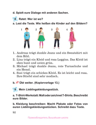 92
d. Spielt eure Dialoge mit anderen Sachen.
8	 Ratet: Wer ist wo?
a. Lest die Texte. Wie heißen die Kinder auf den Bildern?
1.	 Andreas trдgt dunkle Jeans und ein Sweatshirt mit
dem Bild.
2.	 Lina trдgt ein Kleid und rosa Leggins. Das Kleid ist
oben bunt und unten grьn.
3.	 Michael trдgt dunkle Jeans, rote Turnschuhe und
ein Hemd.
4.	 Susi trдgt ein schickes Kleid. Es ist leicht und rosa. 
Ihre Stiefel sind sehr modisch. 
b.  Übt weiter. (Kopiervorlage 13.)
9	 Mein Lieblingskleidungsstück.
a. T-Shirt-Werkstatt:MaltoderzeichnetT-Shirts.Beschreibt
eure Bilder.
b. Kleidung beschreiben: Macht Plakate oder Fotos von
euren Lieblingskleidungsstücken. Schreibt dazu Texte.
1 2 3 4
Правообладатель Вышэйшая школа
 