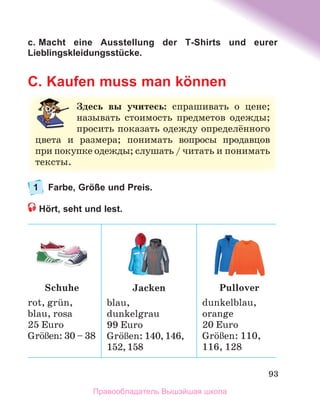 93
c. Macht eine Ausstellung der T-Shirts und eurer
Lieblingskleidungsstücke.
C. Kaufen muss man können
1 Farbe, Größe und Preis.
Hört, seht und lest.
Здесь вы учитесь:	 спрашивать	 о	 цене;	
называть	 стоимость	 предметов	 одежды;	
просить	показать	одежду	определённого	
цвета	 и	 размера;	 понимать	 вопросы	 продавцов	
при	покупке	одежды;	слушать	/	читать	и	понимать	
тексты.
Schuhe
rot,	grьn,
blau,	rosa
25	Euro
GrцЯen:	30	–	38
Jacken
blau,
dunkelgrau
99	Euro
GrцЯen:	140,	146,
152,	158
Pullover
dunkelblau,
orange	
20	Euro
GrцЯen:	110,
116,	128
Правообладатель Вышэйшая школа
 