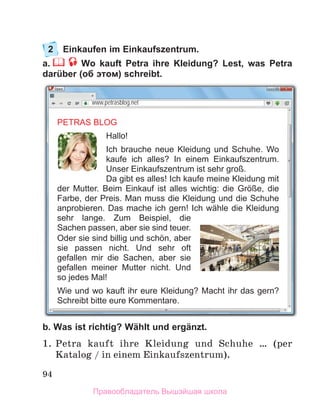 94
2	 Einkaufen im Einkaufszentrum.
a.  Wo kauft Petra ihre Kleidung? Lest, was Petra
darüber (об этом) schreibt.
b. Was ist richtig? Wählt und ergänzt.
1.	Petra kauft ihre Kleidung und Schuhe … (per
Katalog / in einem Einkaufszentrum).
www.petrasblog.net
PETRAS BLOG
Hallo!
Ich brauche neue Kleidung und Schuhe. Wo
kaufe ich alles? In einem Einkaufszentrum.
Unser Einkaufszentrum ist sehr groß.
Da gibt es alles! Ich kaufe meine Kleidung mit
der Mutter. Beim Einkauf ist alles wichtig: die Grӧße, die
Farbe, der Preis. Man muss die Kleidung und die Schuhe
anprobieren. Das mache ich gern! Ich wähle die Kleidung
sehr lange. Zum Beispiel, die
Sachen passen, aber sie sind teuer.
Oder sie sind billig und schön, aber
sie passen nicht. Und sehr oft
gefallen mir die Sachen, aber sie
gefallen meiner Mutter nicht. Und
so jedes Mal!
Wie und wo kauft ihr eure Kleidung? Macht ihr das gern?
Schreibt bitte eure Kommentare.
Правообладатель Вышэйшая школа
 