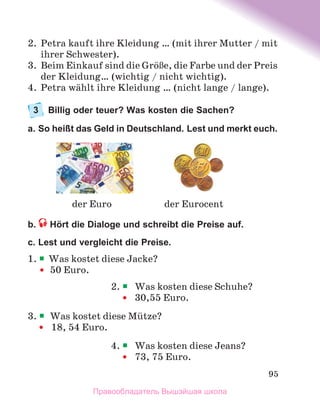 95
2.	 Petra kauft ihre Kleidung … (mit ihrer Mutter / mit
ihrer Schwester).
3.	 Beim Einkauf sind die GrцЯe, die Farbe und der Preis
der Kleidung… (wichtig / nicht wichtig).
4.	 Petra wдhlt ihre Kleidung … (nicht lange / lange).
3	 Billig oder teuer? Was kosten die Sachen?
a. So heißt das Geld in Deutschland. Lest und merkt euch. 
b.  Hört die Dialoge und schreibt die Preise auf. 
c. Lest und vergleicht die Preise.
1. 	
Was kostet diese Jacke?
	 	
50 Euro.
2. 	Was kosten diese Schuhe?
	 	30,55 Euro.
3. 	Was kostet diese Mьtze?
		18, 54 Euro.
4. 	Was kosten diese Jeans?
	 	73, 75 Euro.
der Eurocent
der Euro
Правообладатель Вышэйшая школа
 