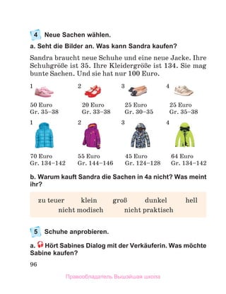 96
4	 Neue Sachen wählen.
a. Seht die Bilder an. Was kann Sandra kaufen?
Sandra braucht neue Schuhe und eine neue Jacke. Ihre
SchuhgrцЯe ist 35. Ihre KleidergrцЯe ist 134. Sie mag
bunte Sachen. Und sie hat nur 100 Euro.
b. Warum kauft Sandra die Sachen in 4a nicht? Was meint
ihr?
5	 Schuhe anprobieren.
a.  Hört Sabines Dialog mit der Verkäuferin. Was möchte
Sabine kaufen?
	 zu teuer	 klein	 groЯ	 dunkel	 hell
	 nicht modisch	 nicht praktisch
50 Euro
Gr. 35–38
20 Euro
Gr. 33–38
25 Euro
Gr. 30–35
25 Euro
Gr. 35–38
70 Euro
Gr. 134–142
55 Euro
Gr. 144–146
45 Euro
Gr. 124–128
64 Euro
Gr. 134–142
1 2 3 4
1 2 3 4
Правообладатель Вышэйшая школа
 