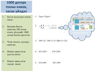 1000 доторх
тооны нэмэх,
хасах үйлдэл
1. 3зуут+5зуут=
2.
3. 199+12= 199+1+11=200+11=211
4. 415+207= 276+258=
5. 214-109= 301-189=
1. Бүтэн зуутуудыг нэмэх,
хасах
2. Баганан бичлэг
ашиглан 100 дотор
нэмэх үйлдлийг 1000
дотор болгон өргөтгөх
3. Чээж тоолол, хуулиуд
ашиглах
4. Өмнөх орны нэгж
үүсгэн нэмэх
5. Өмнөх орны нэгж
задлан хасах
Загвар ашиглах
2 4 2
1 3 1
+
 
