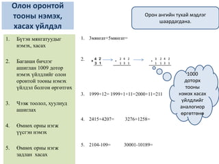 Олон оронтой
тооны нэмэх,
хасах үйлдэл
1. 3мянгат+5мянгат=
2.
3. 1999+12= 1999+1+11=2000+11=211
4. 2415+4207= 3276+1258=
5. 2104-109= 30001-10189=
1. Бүтэн мянгатуудыг
нэмэх, хасах
2. Баганан бичлэг
ашиглан 1009 дотор
нэмэх үйлдлийг олон
оронтой тооны нэмэх
үйлдэл болгон өргөтгөх
3. Чээж тоолол, хуулиуд
ашиглах
4. Өмнөх орны нэгж
үүсгэн нэмэх
5. Өмнөх орны нэгж
задлан хасах
2 4 2
1 3 1
+
3 2 4 2
1 1 3 1
+
1000
доторх
тооны
нэмэх хасах
үйлдлийг
аналогиор
өргөтгөнө
Орон ангийн тухай мэдлэг
шаардагдана.
 