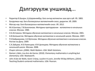 Дэлгэрүүлж уншихад...
• Редактор Б.Бүндэн, Ц.Шаравнямбуу. Бага ангид математик заах арга зүй. УБ. 1883.
• Балдулмаа нар. Бага боловсролын математикийн онол, дидактик. Уб. 2009.
• Магсар нар. Бага боловсролын математикийн онол. Уб. 2012.
• М.А.Бантова, Г.В.Бельтюкова. Методика преподавания математики в начальных
классах. Москва. 1984.
• Н.Б.Истомина. Методика обучения математике в начальных классах. Москва. 2001.
• А.В.Белошистая. Методика обучения математике в начальной школе. Москва. 2007.
• П.У.Байрамукова. А.У.Уртенова. Методика обучения математике в начальных классах.
Ростов-на-Дону. 2009.
• С.А.Зайцева. И.Б.Румянцева. И.И.Целищева. Методика обучения математике в
начальной школе. Москва. 2008.
• Chapin Johnson.,(2006). Math Matters. USA: Math Solutions.
• Damon L.Bahr, Lisa Ann de Garsia. (2010). Elementary mathematics is anything but
elementary. USA: Wadsworth.
• John A.Van de Walle, Karen S.Karp, LouAnn H.Lovin, Jennifer M.Bay-Williams.,(2014).
Teaching Student-centered mathematics. USA: Pearson.
 