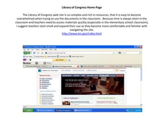 Library of Congress Home PageThe Library of Congress web site is so complex and rich in resources, that it is easy to become overwhelmed when trying to use the documents in the classroom.  Because time is always short in the classroom and teachers need to access materials quickly (especially in the elementary school classroom), I suggest teachers start small and expand their use as they become more comfortable and familiar with navigating the site.  http://www.loc.gov/index.html 