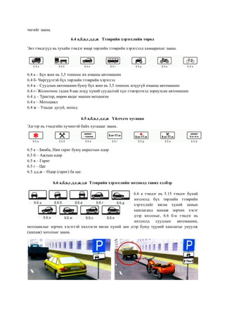 чигийг заана.
6.4 а,б,в,г,д,е,ж Тээврийн хэрэгслийн төрөл
Энэ тэмдгүүд нь тухайн тэмдэг ямар төрлийн тээврийн хэрэгсэлд хамаарахыг заана.
6.4 а – Бүх жин нь 3,5 тонноос их ачааны автомашин
6.4 б- Чиргүүлтэй бүх төрлийн тээврийн хэрэгсэл
6.4 в – Суудлын автомашин буюу бүх жин нь 3,5 тонноос илүүгүй ачааны автомашин
6.4 г- Жолоочоос гадна 8-аас илүү хүний суудалтай хүн тээвэрлэхэд зориулсан автомашин
6.4 д – Трактор, өөрөө явдаг машин механизм
6.4 е – Мотоцикл
6.4 ж – Унадаг дугуй, мопед
6.5 а,б,в,г,д,е,ж Үйлчлэх хугацаа
Эдгээр нь тэмдгийн хүчинтэй байх хугацааг заана.
6.5 а – Бямба, Ням гариг буюу амралтын өдөр
6.5 б – Ажлын өдөр
6.5 в – Гариг
6.5 г – Цаг
6.5 д,е,ж – Өдөр (гариг) ба цаг.
6.6 а,б,в,г,д,е,ж,з,и Тээврийн хэрэгслийн зогсоолд тавих хэлбэр
6.6 а тэмдэг нь 5.15 тэмдэг бүхий
зогсоолд бүх төрлийн тээврийн
хэрэгслийг явган хүний замын
хашлаганд шахаж зорчих хэсэг
дээр зогсохыг, 6.6 б-и тэмдэг нь
зогсоолд суудлын автомашин,
мотоциклыг зорчих хэсэгтэй хиллэсэн явган хүний зам дээр буюу түүний хашлагыг унуулж
(шахаж) зогсохыг заана.
 