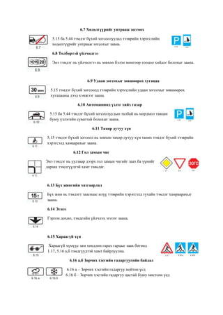 6.7 Хөдөлгүүрийг унтрааж зогсоох
5.15 ба 5.44 тэмдэг бүхий зогсоолуудад тээврийн хэрэгслийн
хөдөлгүүрийг унтрааж зогсохыг заана.
6.8 Төлбөртэй үйлчилгээ
Энэ тэмдэг нь үйлчилгээ нь зөвхөн бэлэн мөнгөөр тооцоо хийдэг болохыг заана.
6.9 Удаан зогсохыг зөвшөөрөх хугацаа
5.15 тэмдэг бүхий зогсоолд тээврийн хэрэгслийн удаан зогсохыг зөвшөөрөх
хугацааны дээд хэмжээг заана.
6.10 Автомашинд үзлэг хийх газар
5.15 ба 5.44 тэмдэг бүхий зогсоолуудын талбай нь мордмол тавцан
буюу үзлэгийн сувагтай болохыг заана.
6.11 Тахир дутуу хүн
5,15 тэмдэг бүхий зогсоол нь зөвхөн тахир дутуу хүн таних тэмдэг бүхий тээврийн
хэрэгсэлд хамаарахыг заана.
6.12 Гол замын чиг
Энэ тэмдэг нь уулзвар дээрх гол замын чигийг заах ба үүнийг
дараах тэмдгүүдтэй хамт тавьдаг.
6.13 Бүх жингийн хязгаарлал
Бүх жин нь тэмдэгт зааснаас илүү тээврийн хэрэгсэлд тухайн тэмдэг хамраарахыг
заана.
6.14 Эгнээ
Гэрлэн дохио, тэмдгийн үйлчлэх эгнээг заана.
6.15 Хараагүй хүн
Хараагүй хүмүүс зам хөндлөн гарах гарцыг заах бөгөөд
1.17, 5.16 а,б тэмдгүүдтэй хамт байрлуулна.
6.16 а,б Зорчих хэсгийн гадаргуугийн байдал
6.16 а – Зорчих хэсгийн гадаргуу нойтон үед
6.16 б – Зорчих хэсгийн гадаргуу цастай буюу мөстсөн үед
 