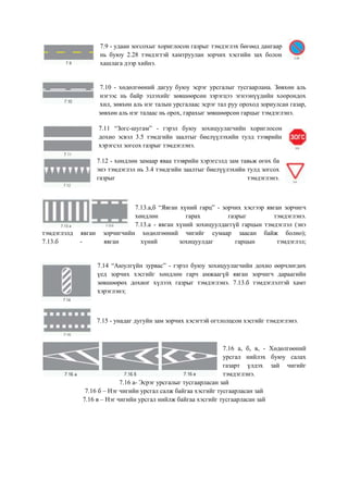 7.9 - удаан зогсохыг хориглосон газрыг тэмдэглэх бөгөөд дангаар
нь буюу 2.28 тэмдэгтэй хамтруулан зорчих хэсгийн зах болон
хашлага дээр хийнэ.
7.10 - хөдөлгөөний дагуу буюу эсрэг урсгалыг тусгаарлана. Зөвхөн аль
нэгээс нь байр эзлэхийг зөвшөөрсөн зэрэгцээ эгнээнүүдийн хоорондох
хил, зөвхөн аль нэг талын урсгалаас эсрэг тал руу ороход зориулсан газар,
зөвхөн аль нэг талаас нь орох, гарахыг зөвшөөрсөн гарцыг тэмдэглэнэ.
7.11 “Зогс-шугам” - гэрэл буюу зохицуулагчийн хориглосон
дохио эсвэл 3.5 тэмдгийн заалтыг биелүүлэхийн тулд тээврийн
хэрэгсэл зогсох газрыг тэмдэглэнэ.
7.12 - хөндлөн замаар яваа тээврийн хэрэгсэлд зам тавьж өгөх ба
энэ тэмдэглэл нь 3.4 тэмдгийн заалтыг биелүүлэхийн тулд зогсох
газрыг тэмдэглэнэ.
7.13.а,б “Явган хүний гарц” - зорчих хэсгээр явган зорчигч
хөндлөн гарах газрыг тэмдэглэнэ.
7.13.а - явган хүний зохицуулдаггүй гарцын тэмдэглэл (энэ
тэмдэглэлд явган зорчигчийн хөдөлгөөний чигийг сумаар заасан байж болно);
7.13.б - явган хүний зохицуулдаг гарцын тэмдэглэл;
7.14 “Аюулгүйн зурвас” - гэрэл буюу зохицуулагчийн дохио өөрчлөгдөх
үед зорчих хэсгийг хөндлөн гарч амжаагүй явган зорчигч дараагийн
зөвшөөрөх дохиог хүлээх газрыг тэмдэглэнэ. 7.13.б тэмдэглэлтэй хамт
хэрэглэнэ;
7.15 - унадаг дугуйн зам зорчих хэсэгтэй огтлолцсон хэсгийг тэмдэглэнэ.
7.16 а, б, в, - Хөдөлгөөний
урсгал нийлэх буюу салах
газарт үлдэх зай чигийг
тэмдэглэнэ.
7.16 а- Эсрэг урсгалыг тусгаарласан зай
7.16 б – Нэг чигийн урсгал салж байгаа хэсгийг тусгаарласан зай
7.16 в – Нэг чигийн урсгал нийлж байгаа хэсгийг тусгаарласан зай
 