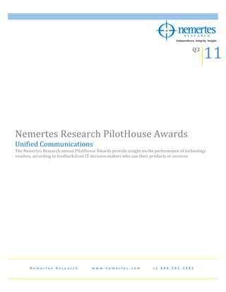  


                                                                                                                                                                                          11	
  
             	
  
                                                                                                                                                                                 Q3	
  
             	
                                                     	
  




Nemertes	
  Research	
  PilotHouse	
  Awards	
  
Unified	
  Communications	
  
The	
  Nemertes	
  Research	
  annual	
  PilotHouse	
  Awards	
  provide	
  insight	
  on	
  the	
  performance	
  of	
  technology	
  
vendors,	
  according	
  to	
  feedback	
  from	
  IT	
  decision-­‐makers	
  who	
  use	
  their	
  products	
  or	
  services.	
  
	
  
	
  
	
  
	
  




                                                                                                                                                 	
  




          N e m e r t e s 	
   R e s e a r c h 	
   	
   	
   	
   	
   	
   	
   w w w . n e m e r t e s . c o m 	
   	
   	
   	
   	
   	
   + 1 	
   8 8 8 . 2 4 1 . 2 6 8 5 	
  
 