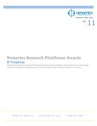  


                                                                                                                                                                                         11	
  
            	
  
                                                                                                                                                                                Q3	
  
            	
                                                     	
  




Nemertes	
  Research	
  PilotHouse	
  Awards	
  
IP	
  Telephony	
  
The	
  Nemertes	
  Research	
  annual	
  PilotHouse	
  Awards	
  provide	
  insight	
  on	
  the	
  performance	
  of	
  technology	
  
vendors,	
  according	
  to	
  feedback	
  from	
  IT	
  decision-­‐makers	
  who	
  use	
  their	
  products	
  or	
  services.	
  
	
  
	
  
	
  
	
  




                                                                                                                                                 	
  




         N e m e r t e s 	
   R e s e a r c h 	
   	
   	
   	
   	
   	
   	
   w w w . n e m e r t e s . c o m 	
   	
   	
   	
   	
   	
   + 1 	
   8 8 8 . 2 4 1 . 2 6 8 5 	
  
 