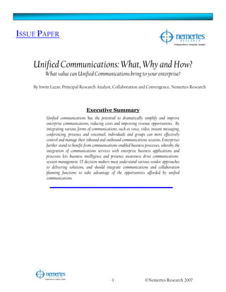ISSUE PAPER


    Unified Communications: What, Why and How?
          What value can Unified Communications bring to your enterprise?

    By Irwin Lazar, Principal Research Analyst, Collaboration and Convergence, Nemertes Research




                                   Executive Summary
          Unified communications has the potential to dramatically simplify and improve
          enterprise communications, reducing costs and improving revenue opportunities. By
          integrating various forms of communications, such as voice, video, instant messaging,
          conferencing, presence and voicemail, individuals and groups can more effectively
          control and manage their inbound and outbound communications sessions. Enterprises
          further stand to benefit from communications-enabled business processes, whereby the
          integration of communications services with enterprise business applications and
          processes lets business intelligence and presence awareness drive communications-
          session management. IT decision-makers must understand various vendor approaches
          to delivering solutions, and should integrate communications and collaboration
          planning functions to take advantage of the opportunities afforded by unified
          communications.




                                                  -1-                   ©Nemertes Research 2007
 