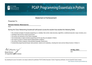 Statement of Achievement
Presented To:
Nemesh Heshan Weerawarna
Name
During the Cisco Networking Academy® self-paced course,the student has studied the following Skills:
the universal concepts of computer programing (i.e. variables, flow control, data structures, algorithms, conditional execution, loops, functions, etc.)
developer tools and the runtime environment;
the syntax and semantics of the Python language;
the fundamentals of object-oriented programing and the way they are adopted in Python;
the means by which to resolve typical implementation problems;
the writing of Python programs using standard language infrastructure;
fundamental programing techniques, best practices, customs and vocabulary, including the most common library function in Python 3;
By completing the course, the student is now ready to attempt the qualification PCAP-Certified Associate in Python Programing certification, from the OpenEDG Python Institute.
www.netacad.com|www.pythoninstitute.org
Maciej Wichary
VP.OpenEDG Python Institute
19 May 2021
Date
 