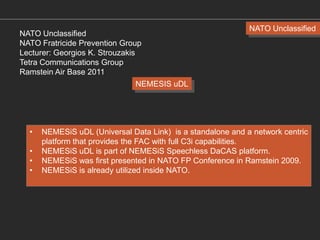 NATO Unclassified
NATO Fratricide Prevention Group
Lecturer: Georgios K. Strouzakis
Tetra Communications Group
Ramstein Air Base 2011
NEMESIS uDL

•
•
•
•

NATO Unclassified

NEMESiS uDL (Universal Data Link) is a standalone and a network centric
platform that provides the FAC with full C3i capabilities.
NEMESiS uDL is part of NEMESiS Speechless DaCAS platform.
NEMESiS was first presented in NATO FP Conference in Ramstein 2009.
NEMESiS is already utilized inside NATO.

 