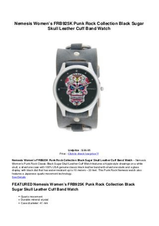 Nemesis Women’s FRB925K Punk Rock Collection Black Sugar
Skull Leather Cuff Band Watch
Listprice : $ 36.95
Price : Click to check low price !!!
Nemesis Women’s FRB925K Punk Rock Collection Black Sugar Skull Leather Cuff Band Watch – Nemesis
Women’s Punk Rock Classic Black Sugar Skull Leather Cuff Watch features a hippie style drawings on a white
skull, a silvertone case with 100% USA genuine classic black leather band with silvertone studs and a glass
display with black dial that has water-resistant up to 10 meters – 33 feet. This Punk Rock Nemesis watch also
features a Japanese quartz movement technology.
See Details
FEATURED Nemesis Women’s FRB925K Punk Rock Collection Black
Sugar Skull Leather Cuff Band Watch
Quartz movement
Durable mineral crystal
Case diameter: 41 mm
 