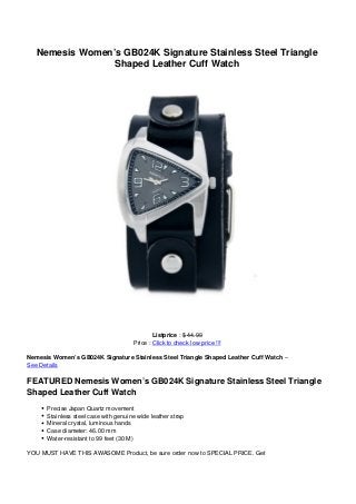 Nemesis Women’s GB024K Signature Stainless Steel Triangle
Shaped Leather Cuff Watch
Listprice : $ 44.99
Price : Click to check low price !!!
Nemesis Women’s GB024K Signature Stainless Steel Triangle Shaped Leather Cuff Watch –
See Details
FEATURED Nemesis Women’s GB024K Signature Stainless Steel Triangle
Shaped Leather Cuff Watch
Precise Japan Quartz movement
Stainless steel case with genuine wide leather strap
Mineral crystal, luminous hands
Case diameter: 46.00 mm
Water-resistant to 99 feet (30 M)
YOU MUST HAVE THIS AWASOME Product, be sure order now to SPECIAL PRICE. Get
 