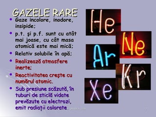 ORADEA, 2008ORADEA, 2008 1313
GAZELE RAREGAZELE RARE Gaze incolore, inodore,Gaze incolore, inodore,
insipide;insipide;
 pp.t. şi p.f. sunt cu atât.t. şi p.f. sunt cu atât
mai joase, cu cât masamai joase, cu cât masa
atomică este mai mică;atomică este mai mică;
 Relativ solubile în apă;Relativ solubile în apă;
 Realizează atmosfereRealizează atmosfere
inerte;inerte;
 Reactivitatea creşte cuReactivitatea creşte cu
numărul atomic.numărul atomic.
 Sub presiune scăzută, înSub presiune scăzută, în
tuburi de sticlă vidatetuburi de sticlă vidate
prevăzute cu electrozi,prevăzute cu electrozi,
emit radiaţii colorateemit radiaţii colorate..
 