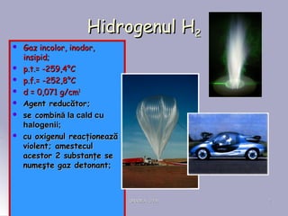 ORADEA, 2008ORADEA, 2008 22
HidrogenulHidrogenul HH22
 Gaz incolor, inodor,Gaz incolor, inodor,
insipid;insipid;
 pp.t..t.= -= -259,259,44°°CC
 pp.f..f.= -= -252,252,88°°CC
 dd == 0,071 g0,071 g/cm/cm33
 Agent reducător;Agent reducător;
 se combinse combină la cald cuă la cald cu
halogenii;halogenii;
 cu oxigenul reacţioneazăcu oxigenul reacţionează
violent; amesteculviolent; amestecul
acestor 2 substanţe seacestor 2 substanţe se
numeşte gaz detonantnumeşte gaz detonant;;
 