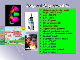 ORADEA, 2008ORADEA, 2008 77
Oxigenul OOxigenul O22 şi ozonul Oşi ozonul O33
 Oxigenul: gOxigenul: gaz incolor, inodor,az incolor, inodor,
insipidinsipid, solubil în apă;, solubil în apă;
 pp.t..t.= -= -22118,98,9°°CC
 pp.f..f.= -1= -18383°°CC
 dd == 1,43 g1,43 g/cm/cm33
 OO22 : paramagnetică;: paramagnetică;
 Întreţine viaţa;Întreţine viaţa;
 Agent oxidant puternic;Agent oxidant puternic;
 Ozonul: gaz de culoare slabOzonul: gaz de culoare slab
albastră, cu miros caracteristic;albastră, cu miros caracteristic;
 Insolubil în apă;Insolubil în apă;
 Gaz incolor, inodor, insipid;Gaz incolor, inodor, insipid;
 pp.t..t.= -= -251,4251,4°°CC
 pp.f..f.= -1= -112,512,5°°CC
 dd == 1,78 g1,78 g/cm/cm33
 Agent oxidant puternic;Agent oxidant puternic;
 Foarte toxicFoarte toxic..
 