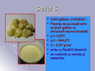 ORADEA, 2008ORADEA, 2008 88
Sulful SSulful S88
 Solid galben, cristalizat ;Solid galben, cristalizat ;
 Floarea de pucioasă esteFloarea de pucioasă este
un praf galben cuun praf galben cu
structură microcristalină;structură microcristalină;
 p.t.p.t.==119119°°CC
 p.f.p.f.== 444,6444,6°°CC
 dd == 2,07 g2,07 g/cm/cm33
 arde cu flacără albastră;arde cu flacără albastră;
 se combină cu metale şise combină cu metale şi
nemetale;nemetale;
 