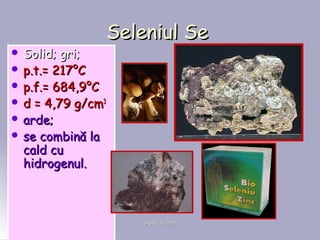 ORADEA, 2008ORADEA, 2008 99
Seleniul SeSeleniul Se
 Solid; gri;Solid; gri;
 p.t.p.t.== 217217°°CC
 p.f.p.f.== 684,9684,9°°CC
 dd == 4,79 g4,79 g/cm/cm33
 arde;arde;
 se combină lase combină la
cald cucald cu
hidrogenul.hidrogenul.
 
