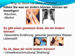Weg zu Ihnen vor ihnen schützen? 
Haben Sie was wir ändern können, können wir 
beseitigen! 
Rauchen, 
Alkohol 
Es gibt einen gewissen Grad, die wir ändern 
können! 
Gesündere Ernährung, gesunde gereinigtes Wasser 
Lebensstil! 
Es ist, dass wir nicht ändern können! 
- Umweltverschmutzung! Strahlung! 
 