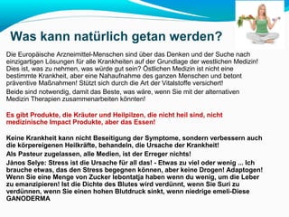 Was kann natürlich getan werden? 
Die Europäische Arzneimittel-Menschen sind über das Denken und der Suche nach 
einzigartigen Lösungen für alle Krankheiten auf der Grundlage der westlichen Medizin! 
Dies ist, was zu nehmen, was würde gut sein? Östlichen Medizin ist nicht eine 
bestimmte Krankheit, aber eine Nahaufnahme des ganzen Menschen und betont 
präventive Maßnahmen! Stützt sich durch die Art der Vitalstoffe versichert! 
Beide sind notwendig, damit das Beste, was wäre, wenn Sie mit der alternativen 
Medizin Therapien zusammenarbeiten könnten! 
Es gibt Produkte, die Kräuter und Heilpilzen, die nicht heil sind, nicht 
medizinische Impact Produkte, aber das Essen! 
Keine Krankheit kann nicht Beseitigung der Symptome, sondern verbessern auch 
die körpereigenen Heilkräfte, behandeln, die Ursache der Krankheit! 
Als Pasteur zugelassen, alle Medien, ist der Erreger nichts! 
János Selye: Stress ist die Ursache für all das! - Etwas zu viel oder wenig ... Ich 
brauche etwas, das den Stress begegnen können, aber keine Drogen! Adaptogen! 
Wenn Sie eine Menge von Zucker lebontatja haben wenn du wenig, um die Leber 
zu emanzipieren! Ist die Dichte des Blutes wird verdünnt, wenn Sie Suri zu 
verdünnen, wenn Sie einen hohen Blutdruck sinkt, wenn niedrige emeli-Diese 
GANODERMA 
 
