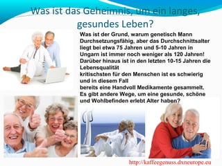 Was ist das Geheimnis, um ein langes, 
gesundes Leben? 
Was ist der Grund, warum genetisch Mann 
Durchsetzungsfähig, aber das Durchschnittsalter 
liegt bei etwa 75 Jahren und 5-10 Jahren in 
Ungarn ist immer noch weniger als 120 Jahren! 
Darüber hinaus ist in den letzten 10-15 Jahren die 
Lebensqualität 
kritischsten für den Menschen ist es schwierig 
und in diesem Fall 
bereits eine Handvoll Medikamente gesammelt. 
Es gibt andere Wege, um eine gesunde, schöne 
und Wohlbefinden erlebt Alter haben? 
http://kaffeegenuss.dxneurope.eu 
 
