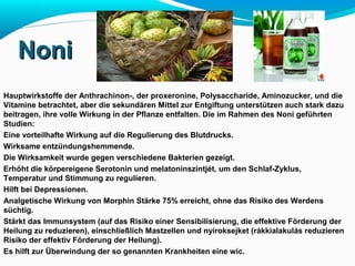 NNoonnii 
Hauptwirkstoffe der Anthrachinon-, der proxeronine, Polysaccharide, Aminozucker, und die 
Vitamine betrachtet, aber die sekundären Mittel zur Entgiftung unterstützen auch stark dazu 
beitragen, ihre volle Wirkung in der Pflanze entfalten. Die im Rahmen des Noni geführten 
Studien: 
Eine vorteilhafte Wirkung auf die Regulierung des Blutdrucks. 
Wirksame entzündungshemmende. 
Die Wirksamkeit wurde gegen verschiedene Bakterien gezeigt. 
Erhöht die körpereigene Serotonin und melatoninszintjét, um den Schlaf-Zyklus, 
Temperatur und Stimmung zu regulieren. 
Hilft bei Depressionen. 
Analgetische Wirkung von Morphin Stärke 75% erreicht, ohne das Risiko des Werdens 
süchtig. 
Stärkt das Immunsystem (auf das Risiko einer Sensibilisierung, die effektive Förderung der 
Heilung zu reduzieren), einschließlich Mastzellen und nyiroksejket (rákkialakulás reduzieren 
Risiko der effektiv Förderung der Heilung). 
Es hilft zur Überwindung der so genannten Krankheiten eine wic. 
 