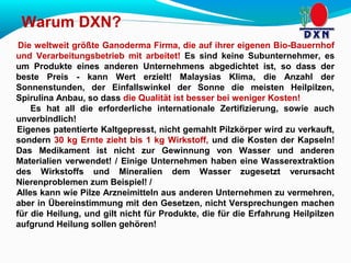 Warum DXN? 
Die weltweit größte Ganoderma Firma, die auf ihrer eigenen Bio-Bauernhof 
und Verarbeitungsbetrieb mit arbeitet! Es sind keine Subunternehmer, es 
um Produkte eines anderen Unternehmens abgedichtet ist, so dass der 
beste Preis - kann Wert erzielt! Malaysias Klima, die Anzahl der 
Sonnenstunden, der Einfallswinkel der Sonne die meisten Heilpilzen, 
Spirulina Anbau, so dass die Qualität ist besser bei weniger Kosten! 
Es hat all die erforderliche internationale Zertifizierung, sowie auch 
unverbindlich! 
Eigenes patentierte Kaltgepresst, nicht gemahlt Pilzkörper wird zu verkauft, 
sondern 30 kg Ernte zieht bis 1 kg Wirkstoff, und die Kosten der Kapseln! 
Das Medikament ist nicht zur Gewinnung von Wasser und anderen 
Materialien verwendet! / Einige Unternehmen haben eine Wasserextraktion 
des Wirkstoffs und Mineralien dem Wasser zugesetzt verursacht 
Nierenproblemen zum Beispiel! / 
Alles kann wie Pilze Arzneimitteln aus anderen Unternehmen zu vermehren, 
aber in Übereinstimmung mit den Gesetzen, nicht Versprechungen machen 
für die Heilung, und gilt nicht für Produkte, die für die Erfahrung Heilpilzen 
aufgrund Heilung sollen gehören! 
 