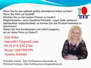 Wenn Sie für das weltweit größte Ganoderma Anbau suchen? 
Wenn Sie Wert auf Qualität! 
Möchten Sie zu den besten Preisen zu kaufen! 
Möglicherweise - wenn bewährte Produkte - sogar Geld verdienen 
ajánlásukkal, terjesztésükkel, so können Sie das Produkt kostenlos zu 
bekommen! 
Geben Sie Ihre Kontaktdaten und sofort reagieren, 
wo um diese Firma zu finden?! 
Edit Bako 
bakoedit12@gmail.com 
00 43 676 928 2266 
Skype: edit1966599 
Austria Schöder 
Webshop Austria: http://kaffeegenuss.dxneurope.eu 
Webshop Germany: http://kaffeegenuss.dxnganoderma.de 
 