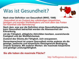 Was ist Gesundheit? 
Nach einer Definition von Gesundheit (WHO, 1948) 
„Gesundheit ist ein Zustand des vollständigen körperlichen, 
geistigen und sozialen Wohlbefindens und nicht allein das Fehlen 
von Krankheit oder Behinderung" 
Nach dem, was war die Definition eines Gesundheitszentrums, 
kann Gesundheit betrachtet werden die Abwesenheit der 
Erkrankung, 
mit der Fähigkeit, alltägliche Aktivitäten besitzen, ausreichende 
Festigkeit und der Wohlfahrtsstaat, 
Zustand des Glücks,die Fähigkeit, sich anzupassen. 
Dementsprechend ist unsere Gesundheit nichts anderes als die 
geistige, seelische und körperliche Gleichgewicht Bedingung 
unserer Existenz. Mit anderen Worten: die maximale körperliche 
und geistige Leistungsfähigkeit. 
Sie alle haben die maximale Fläche? 
http://kaffeegenuss.dxneurope.eu 
 