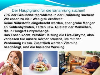 Der Hauptgrund für die Ernährung suchen! 
70% der Gesundheitsprobleme in der Ernährung suchen! 
Wir essen zu viel! Wenig zu ernähren! 
Keine Nährstoffe eingebracht werden, aber große Mengen 
an Kohlenhydraten, Fetten usw. Qualität der Menschen, 
die in Hunger! Enzymmangel! 
Das Essen kocht, zerstört Heizung die Live-Enzyme, also 
verlassen Sie unsere Körper braucht, um mit der 
Verdauung zu tun. Zusätzlich werden Vitamine 
beschädigt, und die basische Wirkung. 
 