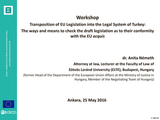 © OECD
AjointinitiativeoftheOECDandtheEuropeanUnion,
principallyfinancedbytheEU
Workshop
Transposition of EU Legislation into the Legal System of Turkey:
The ways and means to check the draft legislation as to their conformity
with the EU acquis
dr. Anita Németh
Attorney at law, Lecturer at the Faculty of Law of
Eötvös Loránd University (ELTE), Budapest, Hungary
(former Head of the Department of the European Union Affairs at the Ministry of Justice in
Hungary, Member of the Negotiating Team of Hungary)
Ankara, 25 May 2016
 