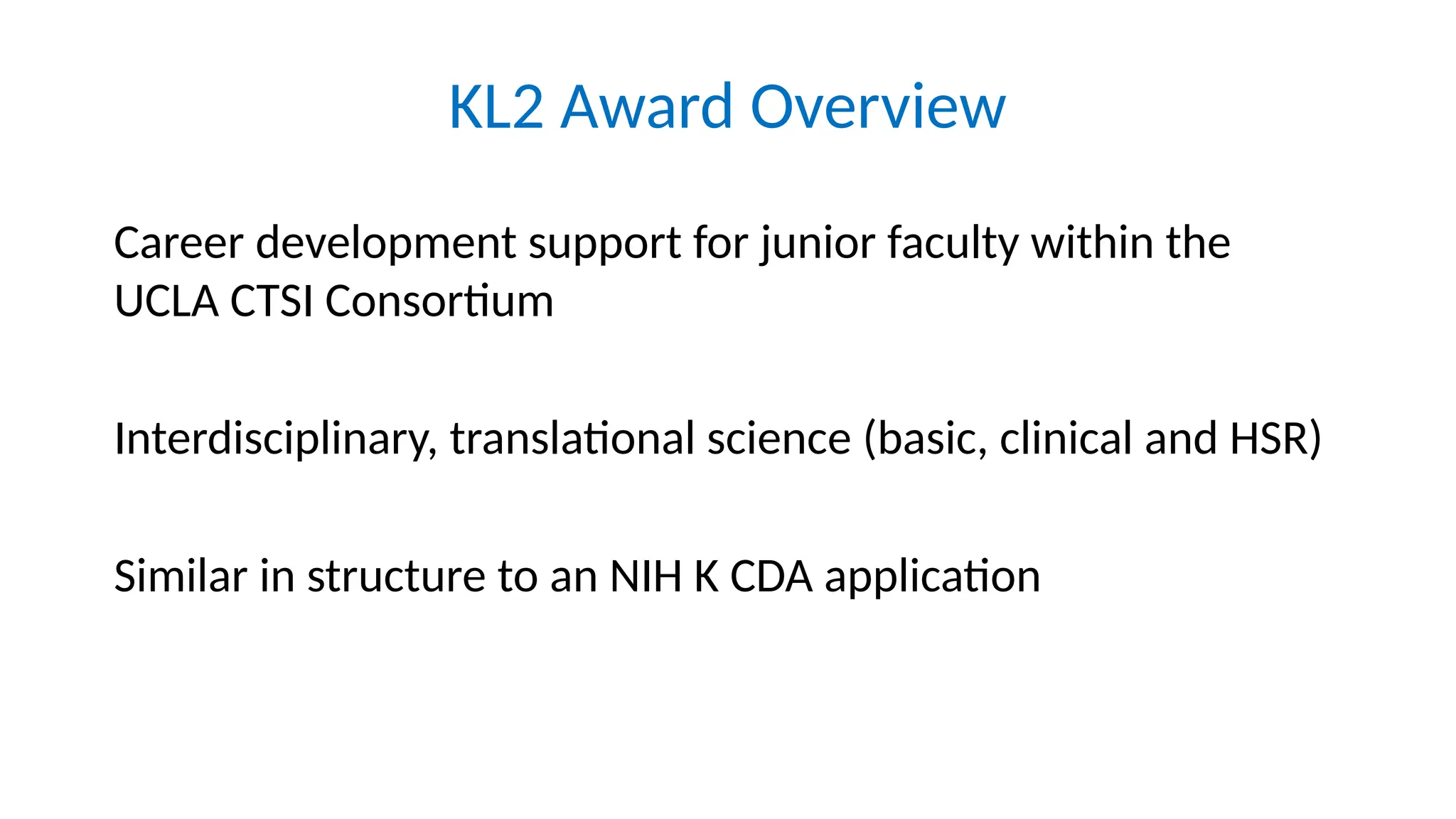 KL2 Award Overview
Career development support for junior faculty within the
UCLA CTSI Consortium
Interdisciplinary, translational science (basic, clinical and HSR)
Similar in structure to an NIH K CDA application
 