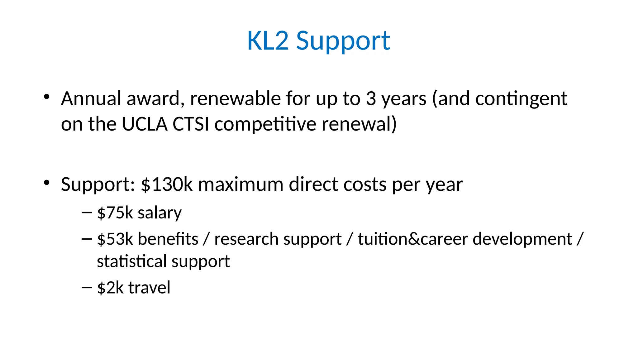 KL2 Support
• Annual award, renewable for up to 3 years (and contingent
on the UCLA CTSI competitive renewal)
• Support: $130k maximum direct costs per year
– $75k salary
– $53k benefits / research support / tuition&career development /
statistical support
– $2k travel
 