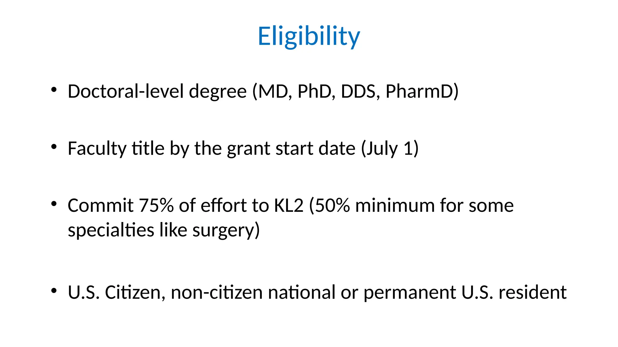 Eligibility
• Doctoral-level degree (MD, PhD, DDS, PharmD)
• Faculty title by the grant start date (July 1)
• Commit 75% of effort to KL2 (50% minimum for some
specialties like surgery)
• U.S. Citizen, non-citizen national or permanent U.S. resident
 