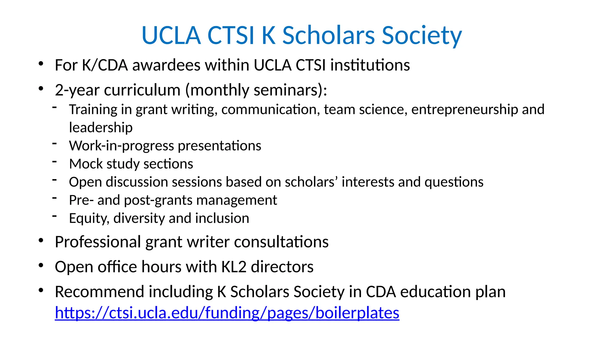 UCLA CTSI K Scholars Society
• For K/CDA awardees within UCLA CTSI institutions
• 2-year curriculum (monthly seminars):
- Training in grant writing, communication, team science, entrepreneurship and
leadership
- Work-in-progress presentations
- Mock study sections
- Open discussion sessions based on scholars’ interests and questions
- Pre- and post-grants management
- Equity, diversity and inclusion
• Professional grant writer consultations
• Open office hours with KL2 directors
• Recommend including K Scholars Society in CDA education plan
https://ctsi.ucla.edu/funding/pages/boilerplates
 