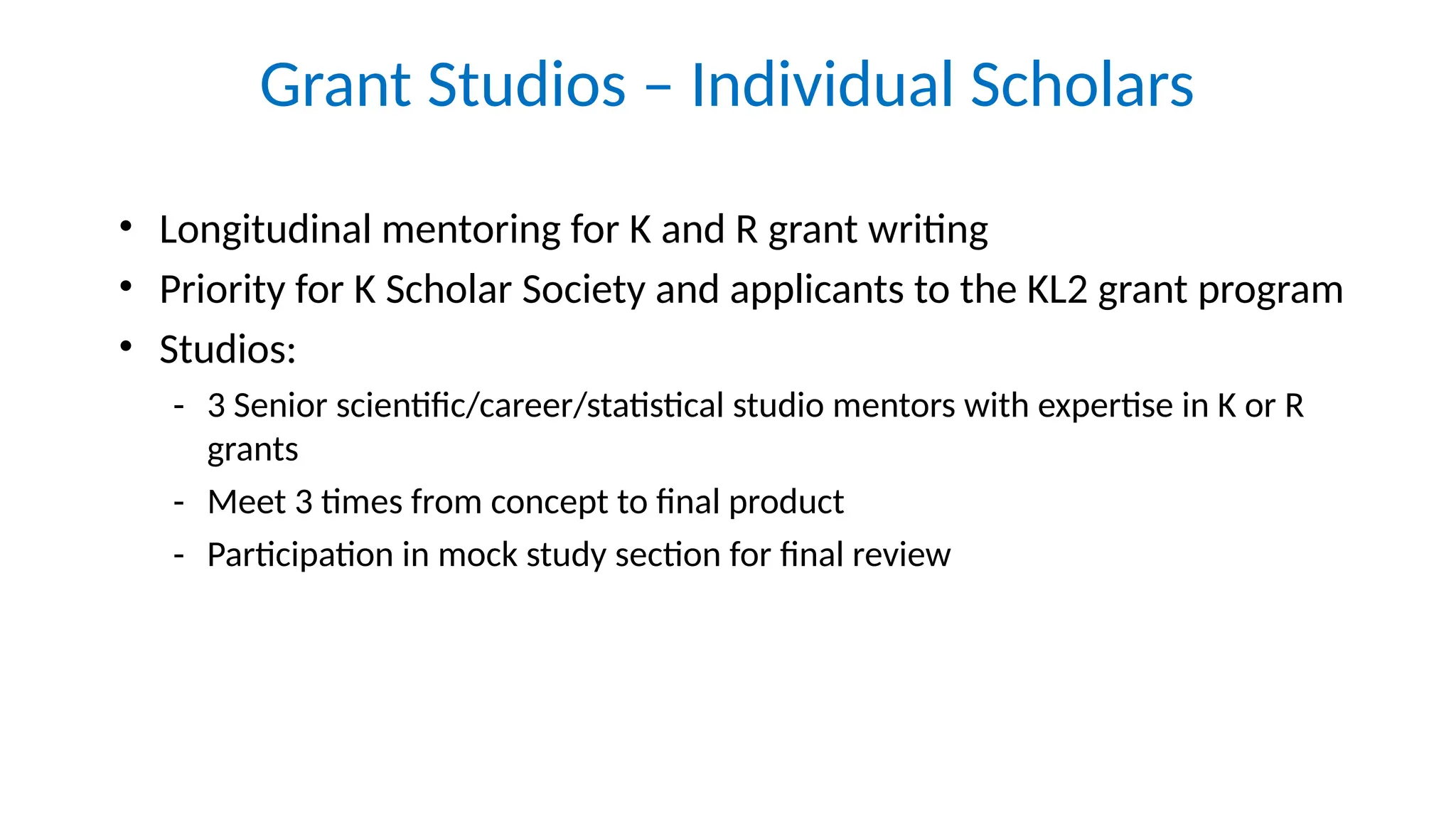 Grant Studios – Individual Scholars
• Longitudinal mentoring for K and R grant writing
• Priority for K Scholar Society and applicants to the KL2 grant program
• Studios:
- 3 Senior scientific/career/statistical studio mentors with expertise in K or R
grants
- Meet 3 times from concept to final product
- Participation in mock study section for final review
 