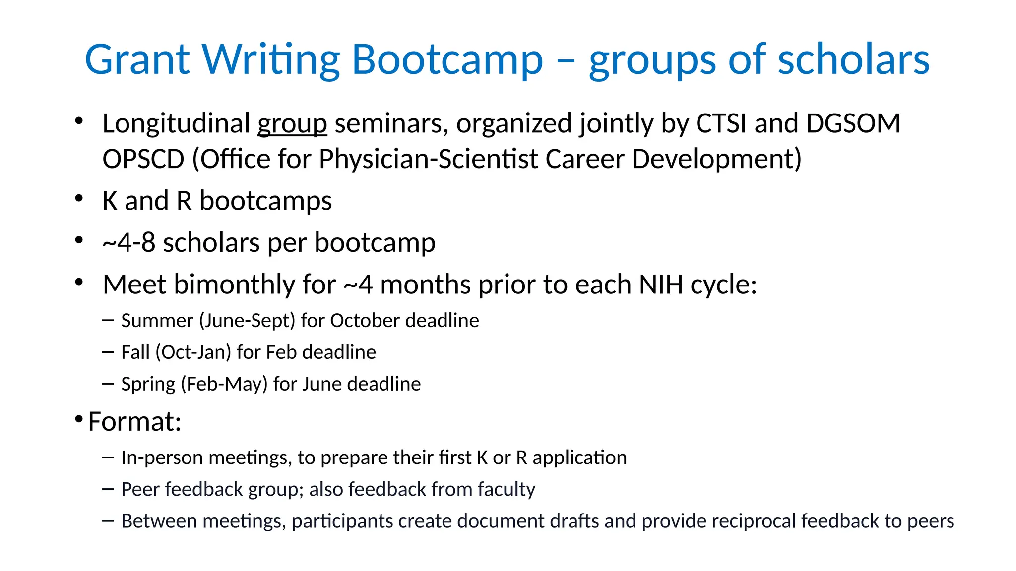 Grant Writing Bootcamp – groups of scholars
• Longitudinal group seminars, organized jointly by CTSI and DGSOM
OPSCD (Office for Physician-Scientist Career Development)
• K and R bootcamps
• ~4-8 scholars per bootcamp
• Meet bimonthly for ~4 months prior to each NIH cycle:
– Summer (June-Sept) for October deadline
– Fall (Oct-Jan) for Feb deadline
– Spring (Feb-May) for June deadline
•Format:
– In-person meetings, to prepare their first K or R application
– Peer feedback group; also feedback from faculty
– Between meetings, participants create document drafts and provide reciprocal feedback to peers
 