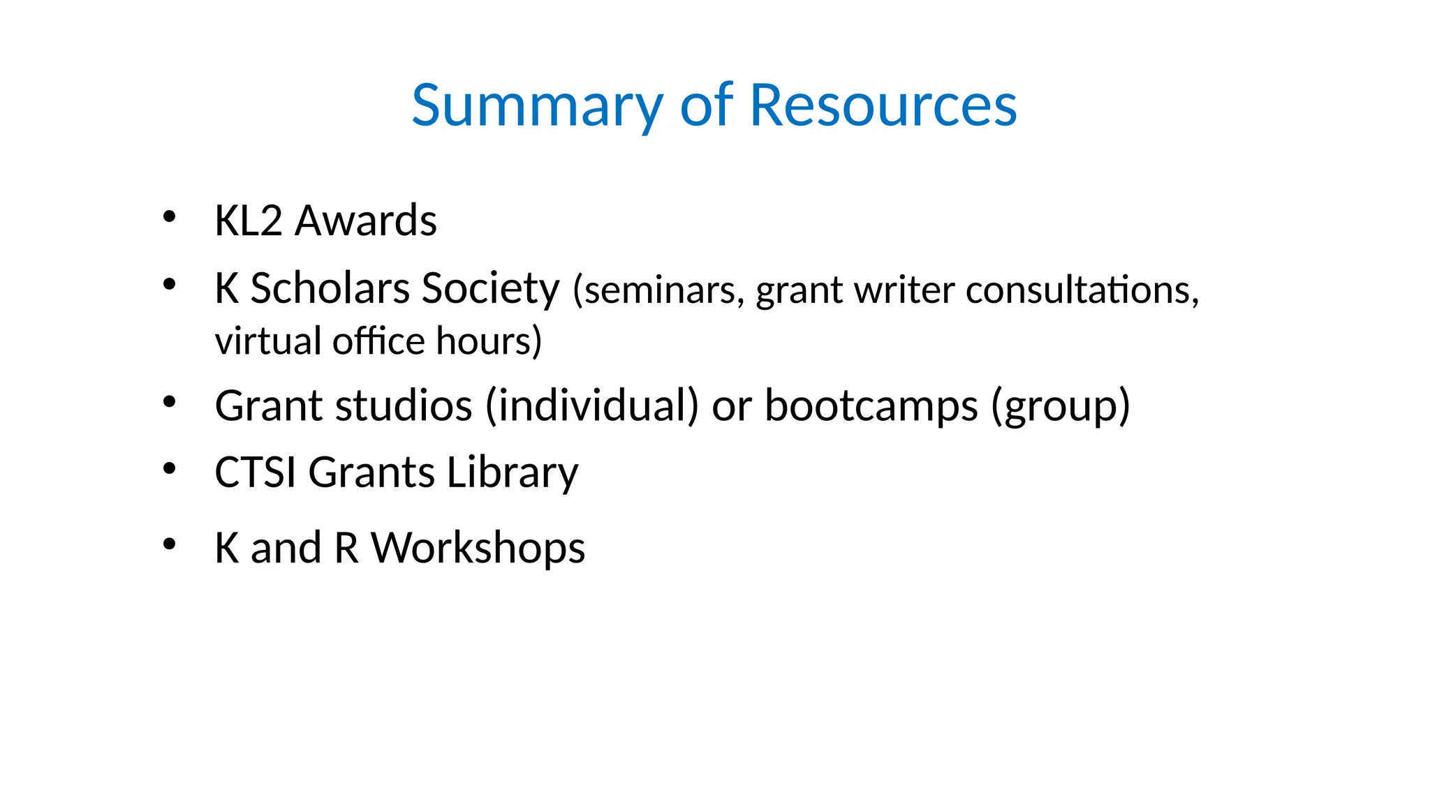 Summary of Resources
• KL2 Awards
• K Scholars Society (seminars, grant writer consultations,
virtual office hours)
• Grant studios (individual) or bootcamps (group)
• CTSI Grants Library
• K and R Workshops
 