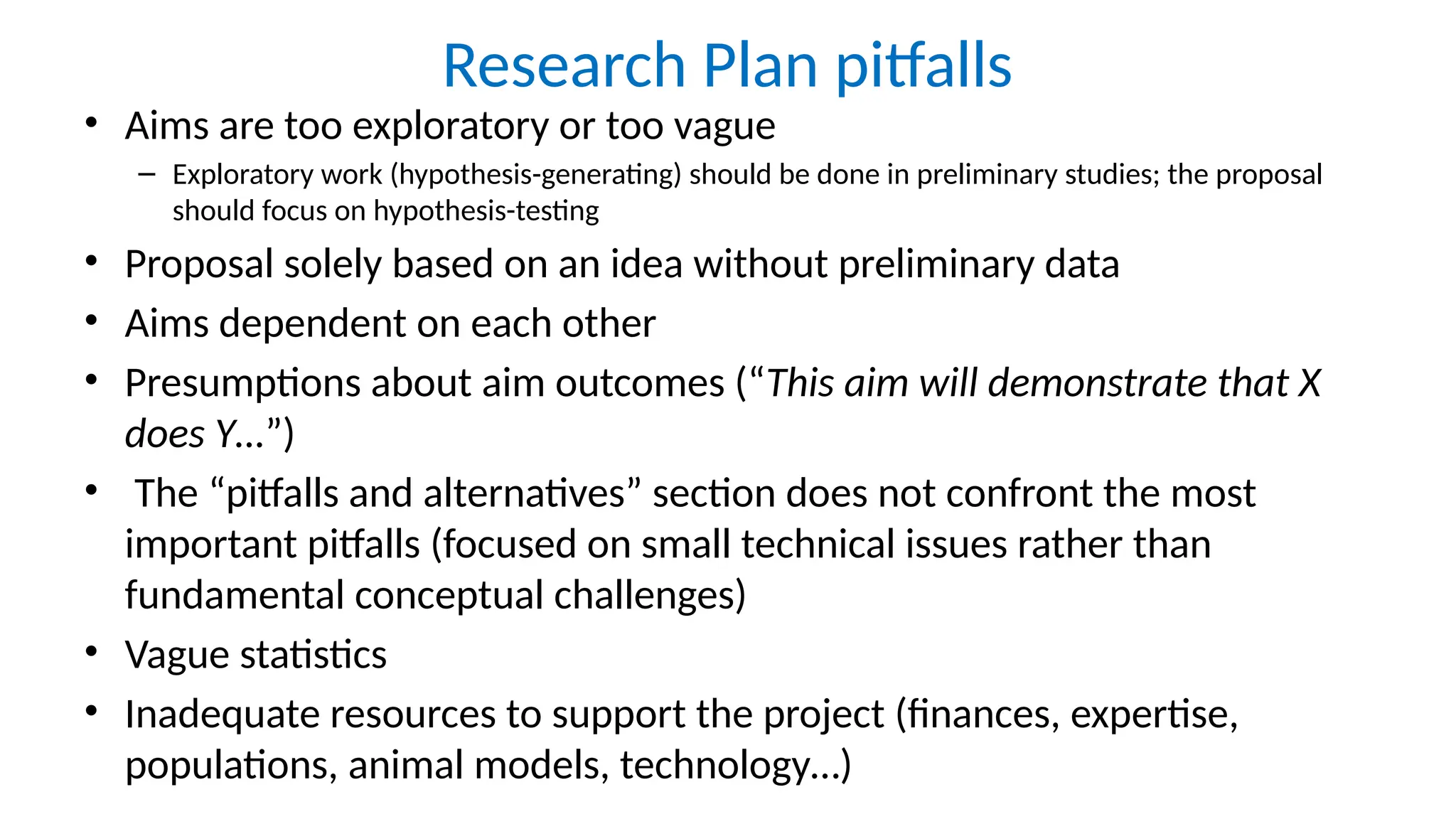 Research Plan pitfalls
• Aims are too exploratory or too vague
– Exploratory work (hypothesis-generating) should be done in preliminary studies; the proposal
should focus on hypothesis-testing
• Proposal solely based on an idea without preliminary data
• Aims dependent on each other
• Presumptions about aim outcomes (“This aim will demonstrate that X
does Y…”)
• The “pitfalls and alternatives” section does not confront the most
important pitfalls (focused on small technical issues rather than
fundamental conceptual challenges)
• Vague statistics
• Inadequate resources to support the project (finances, expertise,
populations, animal models, technology…)
 